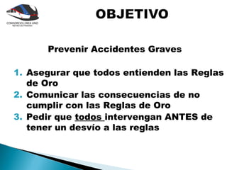 Prevenir Accidentes Graves

1. Asegurar que todos entienden las Reglas
   de Oro
2. Comunicar las consecuencias de no
   cumplir con las Reglas de Oro
3. Pedir que todos intervengan ANTES de
   tener un desvío a las reglas
 