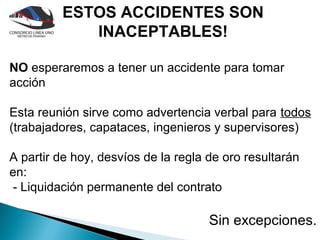 ESTOS ACCIDENTES SON
            INACEPTABLES!

NO esperaremos a tener un accidente para tomar
acción

Esta reunión sirve como advertencia verbal para todos
(trabajadores, capataces, ingenieros y supervisores)

A partir de hoy, desvíos de la regla de oro resultarán
en:
 - Liquidación permanente del contrato

                                     Sin excepciones.
 