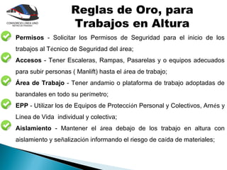 Reglas de Oro, para
                    Trabajos en Altura
Permisos - Solicitar los Permisos de Seguridad para el inicio de los
trabajos al Técnico de Seguridad del área;
Accesos - Tener Escaleras, Rampas, Pasarelas y o equipos adecuados
para subir personas ( Manlift) hasta el área de trabajo;
Área de Trabajo - Tener andamio o plataforma de trabajo adoptadas de
barandales en todo su perímetro;
EPP - Utilizar los de Equipos de Protección Personal y Colectivos, Arnés y
Línea de Vida individual y colectiva;
Aislamiento - Mantener el área debajo de los trabajo en altura con
aislamiento y señalización informando el riesgo de caída de materiales;
 