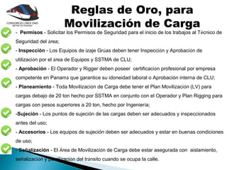 Reglas de Oro, para
                      Movilización de Carga
- Permisos - Solicitar los Permisos de Seguridad para el inicio de los trabajos al Técnico de
Seguridad del área;
- Inspección - Los Equipos de izaje Grúas deben tener Inspección y Aprobación de
utilización por el área de Equipos y SSTMA de CLU;
- Aprobación - El Operador y Rigger deben poseer certificación profesional por empresa
competente en Panamá que garantice su idoneidad laboral o Aprobación interna de CLU;
- Planeamiento - Toda Movilización de Carga debe tener el Plan Movilización (LV) para
cargas debajo de 20 ton hecho por SSTMA en conjunto con el Operador y Plan Rigging para
cargas con pesos superiores a 20 ton, hecho por Ingeniería;
-Sujeción - Los puntos de sujeción de las cargas deben ser adecuados y inspeccionados
antes del uso;
- Accesorios - Los equipos de sujeción deben ser adecuados y estar en buenas condiciones
de uso;
- Señalización - El Área de Movilización de Carga debe estar asegurada con aislamiento,
señalización y paralización del tránsito cuando se ocupa la calle.
 