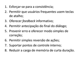 1. Esforçar-se para a consistência;
2. Permitir que usuários frequentes usem teclas
   de atalho;
3. Oferecer feedback informativo;
4. Permitir antecipação do final do diálogo;
5. Prevenir erro e oferecer modo simples de
   correção;
6. Permitir simples reversão de ações;
7. Suportar pontos de controle interno;
8. Reduzir a carga de memória de curta duração.
 