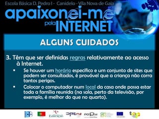 3. Têm que ser definidas regras relativamente ao acesso
      à Internet.
       Se houver um horário específico e um conjunto de sites que
        podem ser consultados, é provável que a criança não corra
        tantos perigos.
       Colocar o computador num local da casa onde possa estar
        toda a família reunida (na sala, perto da televisão, por
        exemplo, é melhor do que no quarto).
 