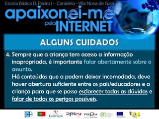 4. Sempre que a criança tem acesso a informação
   inapropriada, é importante falar abertamente sobre o
   assunto.
   Há conteúdos que a podem deixar incomodada, deve
   haver abertura suficiente entre os pais/educadores e a
   criança para que se possa esclarecer todas as dúvidas e
   falar de todos os perigos possíveis.
 