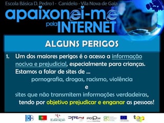 1. Um dos maiores perigos é o acesso a informação
   nociva e prejudicial, especialmente para crianças.
   Estamos a falar de sites de …
          pornografia, drogas, racismo, violência
                               e
   sites que não transmitem informações verdadeiras,
     tendo por objetivo prejudicar e enganar as pessoas!
 