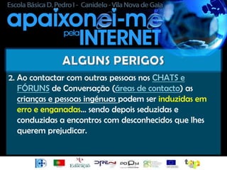 2. Ao contactar com outras pessoas nos CHATS e
   FÓRUNS de Conversação (áreas de contacto) as
   crianças e pessoas ingénuas podem ser induzidas em
   erro e enganadas… sendo depois seduzidas e
   conduzidas a encontros com desconhecidos que lhes
   querem prejudicar.
 