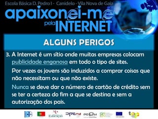 3. A Internet é um sítio onde muitas empresas colocam
   publicidade enganosa em todo o tipo de sites.
   Por vezes os jovens são induzidos a comprar coisas que
   não necessitam ou que não existe.
   Nunca se deve dar o número de cartão de crédito sem
   se ter a certeza do fim a que se destina e sem a
   autorização dos pais.
 