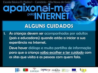 1. As crianças devem ser acompanhadas por adultos
   (pais e educadores) quando estão a iniciar a sua
   experiência na Internet.
   Deve haver diálogo e muita partilha de informação
   para que a criança saiba escolher e ter cuidado com
   os sites que visita e as pessoas com quem fala.
 