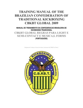 TRAINING MANUAL OF THE
BRAZILIAN CONFEDERATION OF
  TRADITIONAL KICKBOXING
     CBKBT GLOBAL 2009
 MANUAL DE TREINAMENTO DA CONFEDERACAO BRASILEIRA DE
                KICKBOXING TRADICIONAL
CBKBT GLOBAL REGRAS PARA LIGHT E
 SEMI-CONTACT E MUSICA;L FORMS
                                (PORTUGUESE)



         Programa de Avaliacao Tecnica de Atletas e Instrutores da CBKBT no Brasil.
 