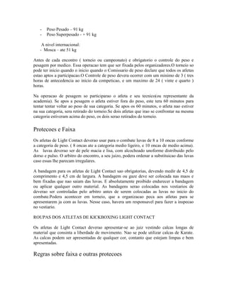 -   Peso Pesado – 91 kg
   -   Peso Superpesado - + 91 kg

    A nivel internacional:
   - Mosca – ate 51 kg

Antes de cada encontro ( torneio ou campeonato) e obrigatorio o controle do peso e
pesagem por medico. Essa operacao tem que ser fixada pelos organizadores.O torneio so
pode ter inicio quando o inicio quando o Comissario de peso declare que todos os atletas
estao aptos a participacao.O Controle de peso devera ocorrer com um minimo de 3 ( tres
horas de antecedencia ao inicio da competicao, e um maximo de 24 ( vinte e quarto )
horas.

Na operacao de pesagem so participarao o atleta e seu tecnico(ou representante da
academia). Se apos a pesagem o atleta estiver fora do peso, este tera 60 minutos para
tentar tentar voltar ao peso de sua categoria. Se apos os 60 minutos, o atleta nao estiver
na sua categoria, sera retirado do torneio.Se dois atletas que irao se confrontar na mesma
categoria estiveram acima do peso, os dois serao retirados do torneio.

Protecoes e Faixa
Os atletas de Light Contact deverao usar para o combate luvas de 8 a 10 oncas conforme
a categoria de peso. ( 8 oncas ate a categoria medio ligeiro, e 10 oncas de medio acima).
As luvas deverao ser de pele macia e lisa, com alcochoado unoforme distribuido pelo
dorso e pulso. O arbitro do encontro, a seu juizo, podera ordenar a substituicao das luvas
caso essas lhe parecam irregulares.

A bandagem para os atletas de Light Contact sao obrigatorias, devendo medir de 4,5 de
comprimento e 4,5 cm de largura. A bandagem ou gaze deve ser colocada nas maos e
bem fixadas que nao saiam das luvas. E absolutamente proibido endurecer a bandagem
ou aplicar qualquer outro material. As bandagens serao colocadas nos vestiarios de
deverao ser controladas pelo arbitro antes de serem colocadas as luvas no inicio do
combate.Podera acontecer em torneio, que a organizacao peca aos atletas para se
apresentarem ja com as luvas. Nesse caso, havera um responsavel para fazer a inspecao
no vestiario.

ROUPAS DOS ATLETAS DE KICKBOXING LIGHT CONTACT

Os atletas de Light Contact deverao apresentar-se ao juiz vestindo calcas longas de
material que consinta a liberdade de movimento. Nao se pode utilizar calcas de Karate.
As calcas podem ser apresentadas de qualquer cor, contanto que estejam limpas e bem
apresentadas.

Regras sobre faixa e outras protecoes
 