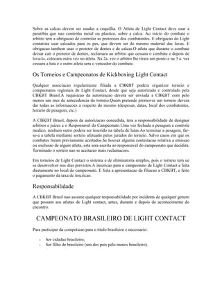 Sobre as calcas devem ser usadas a coquilha. O Atleta de Light Contact deve usar a
paratibia que nao contenha metal ou plastico, sobre a calca. Ao inicio do combate o
arbitro tem a obrigacao de controlar as protecoes dos combatentes. E obrigacao do Light
contatista usar calcados para os pes, que devem ser do mesmo material das luvas. E
obrigacao tambem usar o protetor de dentes e de calcas.O atleta que durante o combate
deixar cair o protetor de dentes, reclamara ao arbitro que cessara o combate e depois de
lava-lo, colocara outra vez no atleta. Na 2a. vez o arbitro lhe tirara um ponto e na 3 a. vez
cessara a luta e o outro atleta sera o vencedor do combate.

Os Torneios e Campeonatos de Kickboxing Light Contact
Qualquer associacao regularmente filiada a CBKBT podera organizer torneio e
compeonatos regionais de Light Contact, desde que seja autorizado e controlado pela
CBKBT Brasil.A requisicao da autorizacao devera ser enviada a CBKBT com pelo
menos um mes de antecedencia do torneio.Quem pretende promover um torneio devera
dar todas as informacoes a respeito do mesmo (despesas, datas, local dos combatentes,
horario de pesagem, etc.)

A CBKBT Brasil, depois da autorizacao concedida, tera a responsabilidade de designar
arbitros e juizes e o Responsavel do Campeonato.Uma vez fechada a pesagem e controle
medico, nenhum outro podera ser inserido na tabela de lutas.Ao terminar a pesagem, far-
se-a a tabela mediante sorteio afetuado pelos jurados do torneio. Salvo casos em que os
combates foram previamente acertados.Se houver alguma contestacao relativa a emissao
ou exclusao de algum atleta, esta sera escrita ao responsavel do campeonato que decidira.
Terminado o sorteio nao se aceitarao mais reclamacoes.

Em torneios de Light Contact o sistema e de eliminatoria simples, pois o torneio tem ue
se desenvolver nos dias previstos.A inscricao para o campeonato de Light Contact e feita
diretamente no local do campeonato. E feita a apresentacao da filiacao a CBKBT, e feito
o pagamento da taxa de inscricao.

Responsabilidade
A CBKBT Brasil nao assume qualquer responsabilidade por incidents de qualquer genero
que possam aos atletas de Light contact, antes, durante e depois do acontecimento do
encontro.

  CAMPEONATO BRASILEIRO DE LIGHT CONTACT
Para participar da competicao para o titulo brasileiro e necessario:

   -   Ser cidadao brasileiro;
   -   Ser filho de brasileiro (um dos pais pelo menos brasileiro).
 