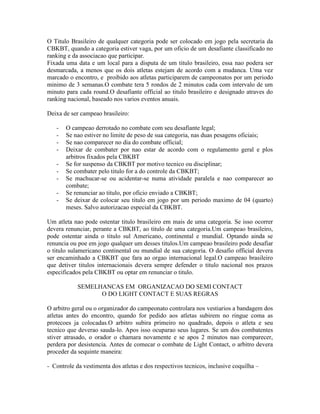 O Titulo Brasileiro de qualquer categoria pode ser colocado em jogo pela secretaria da
CBKBT, quando a categoria estiver vaga, por um oficio de um desafiante classificado no
ranking e da associacao que participar.
Fixada uma data e um local para a disputa de um titulo brasileiro, essa nao podera ser
desmarcada, a menos que os dois atletas estejam de acordo com a mudanca. Uma vez
marcado o encontro, e proibido aos atletas participarem de campeonatos por um periodo
minimo de 3 semanas.O combate tera 5 rondos de 2 minutos cada com intervalo de um
minuto para cada round.O desafiante official ao titulo brasileiro e designado atraves do
ranking nacional, baseado nos varios eventos anuais.

Deixa de ser campeao brasileiro:

   -   O campeao derrotado no combate com seu desafiante legal;
   -   Se nao estiver no limite de peso de sua categoria, nas duas pesagens oficiais;
   -   Se nao comparecer no dia do combate official;
   -   Deixar de combater por nao estar de acordo com o regulamento geral e plos
       arbitros fixados pela CBKBT
   -   Se for suspenso da CBKBT por motivo tecnico ou disciplinar;
   -   Se combater pelo titulo for a do controle da CBKBT;
   -   Se machucar-se ou acidentar-se numa atividade paralela e nao comparecer ao
       combate;
   -   Se renunciar ao titulo, por oficio enviado a CBKBT;
   -   Se deixar de colocar seu titulo em jogo por um periodo maximo de 04 (quarto)
       meses. Salvo autorizacao especial da CBKBT.

Um atleta nao pode ostentar titulo brasileiro em mais de uma categoria. Se isso ocorrer
devera renunciar, perante a CBKBT, ao titulo de uma categoria.Um campeao brasileiro,
pode ostentar ainda o titulo sul Americano, continental e mundial. Optando ainda se
renuncia ou poe em jogo qualquer um desses titulos.Um campeao brasileiro pode desafiar
o titulo sulamericano continental ou mundial de sua categoria. O desafio official devera
ser encaminhado a CBKBT que fara ao orgao internacional legal.O campeao brasileiro
que detiver titulos internacionais devera sempre defender o titulo nacional nos prazos
especificados pela CBKBT ou optar em renunciar o titulo.

            SEMELHANCAS EM ORGANIZACAO DO SEMI CONTACT
                  O DO LIGHT CONTACT E SUAS REGRAS

O arbitro geral ou o organizador do campeonato controlara nos vestiarios a bandagem dos
atletas antes do encontro, quando for pedido aos atletas subirem no ringue coma as
protecoes ja colocadas.O arbitro subira primeiro no quadrado, depois o atleta e seu
tecnico que deverao sauda-lo. Apos isso ocuparao seus lugares. Se um dos combatentes
stiver atrasado, o orador o chamara novamente e se apos 2 minutos nao comparecer,
perdera por desistencia. Antes de comecar o combate de Light Contact, o arbitro devera
proceder da sequinte maneira:

- Controle da vestimenta dos atletas e dos respectivos tecnicos, inclusive coquilha –
 
