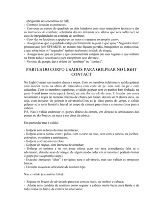 obrigatoria nos encontros de full;
- Controle de todas as protecoes;
- Convocar ao centro do quadrado os dois lutadores com seus respectivos tecnicos e dar
as instrucoes do combate; sobretudo devera informar aos atletas que sera inflexivel no
caso de irregularidades na conduta do combate;
- Convidar os lutadores a apertarem as maos e tornarem ao proprio canto;
- Assegurar-se que o quadrado esteja perfeitamente regular e que apos “ Segundos fora”
pronunciado pelo SPEAKER, no mesmo nao fiquem garrafas, banquinhos ou outra coisa;
e que sobre tudo os “segundos” tenham realmente descido do ringue;
- Assegurar-se que os juizes e que cronometrista estejam em sues lugares e que tenham
na frente todo o necedssario para cumprirem seus deveres;
- No sinal do gongo, dar a ordem de “combate” ou “contact”.

 PARTES DO CORPO USADOS PARA GOLPEAR NO LIGHT
                   CONTACT
No Light Contact sao usados chutes e socos. Com os membros inferiores e valido golpear
com rasteira baixa na altura do tornozelo,e com corte do pe, com colo do pe e com
calcanhar. Com os membros superiores, e valido golpear com os punhos bem fechado, na
parte frontal (osso metacarpus), dorsal, na arte do martelo da mao. E levado em conta
novamente a regra do numero minimo de chutes por round: devem ser 8 chutes uteis, ou
seja, com intecoes de golpear o adversario.Com as ja ditas partes do corpo, e valido
golpear so a parte frontal e lateral do corpo da cintura para cima e a mesma coisa para a
cabeca.
P.S. Nao e valido enderecar os golpes abaixo da cintura, em direcao as articulacoes das
pernas ou dos bracos, na nuca e em cima da cabeca.

Em particular nao e valido:

- Golpear com o doros da mao em rotacao;
- Golpear com a palma, com o pulso, com o corte da mao, nem com a cabeca, os joelhos,
cotovelos, os onbros e antebracos;
- Golpear o adversario no chao;
- Golpear de raspao, com intencao de arranhar;
- Golpear os ombros e os rins (esta ultima acao nao sera consederada falta se o
adversario, durante acao de ataque, de algum modo order em si mesmo e portanto tomar
o golpe por sua propria culpa);
- Executar projecoes “altas” e rerigosas para o adversario, mas sao validas as projecoes
baixas;
- Executar alavancas articulares de nenhum tipo.

Nao e valido (e constitui falta):

- Segurar os bracos do adversario para tras com as maos, os ombros e cabeca;
- Adotar uma conduta de combate como segurar a cabeca muito baixa para frente e de
todo modo em baixo da cintura do adversario;
 