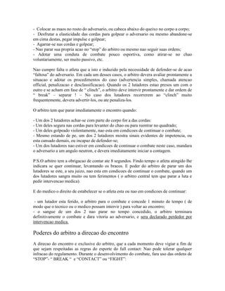 - Colocar as maos no rosto do adversario, ou cabeca abaixo do queixo no corpo a corpo;
- Desfrutar a elasticidade das cordas para golpear o adversario ou mesmo abandone-se
em cima destas, pegar impulse e golpear;
- Agarrar-se nas cordas e golpear;
- Nao parar sua propria acao no “stop” do arbitro ou mesmo nao seguir suas ordens;
- Adotar uma conduta de combate pouco esportiva, como atirar-se no chao
voluntariamente, ser muito passivo, etc.

Nao cumpre falta o atleta que a isto e induzido pela necessidade de defender-se de acao
“faltosa” do adversario. Em cada um desses casos, o arbitro devera avaliar prontamente a
situacao e adotar os procedimentos do caso (advertencia simples, chamada atencao
official, penalizacao e desclassificacao). Quando os 2 lutadores estao presos um com o
outro e se acham em fase de “ clinch”, o arbitro deve intervir prontamente e dar ordem de
“ break” – separar ! – No caso dos lutadores recorrerem ao “clinch” muito
frequentemente, devera advertir-los, ou ate penaliza-los.

O arbitro tem que parar imediatamente o encontro quando:

- Um dos 2 lutadores achar-se com parte do corpo for a das cordas:
- Um deles segura nas cordas para levanter do chao ou para reentrar no quadrado;
- Um deles golpeado violentamente, nao esta em condicoes de continuar o combate;
- Mesmo estando de pe, um dos 2 lutadores mostra sinais evidentes de impotencia, ou
esta cansado demais, ou incapaz de defender-se;
- Um dos lutadores nao estiver em condicoes de continuar o combate neste caso, mandara
o adversario a um angulo neutron, e devera imediatamente iniciar a contagem.

P.S.O arbitro tem a obrigacao de contar ate 8 segundos. Findo tempo o atleta atingido lhe
indicara se quer continuar, levantando os bracos. E poder do arbitro de parar um dos
lutadores se este, a seu juizo, nao esta em condicoes de continuar o combate, quando um
dos lutadores sangra muito ou tem ferimentos ( o arbitro central tem que parar a luta e
pedir intervencao medica).

E do medico o direito de estabelecer se o atleta esta ou nao em condicoes de continuar:

 - um lutador esta ferido, o arbitro para o combate e concede 1 minuto de tempo ( de
modo que o tecnico ou o medico possam intervir ) para voltar ao encontro;
- o sangue de um dos 2 nao parar no tempo concedido, o arbitro terminara
definitivamente o combate e dara vitoria ao adversario, e sera declarado perdedor por
intervencao medica.

Poderes do arbitro a direcao do encontro
A direcao do encontro e exclusive do arbitro, que a cada momento deve vigiar a fim de
que sejam respeitadas as regras do esporte do full contact: Nao pode tolerar qualquer
infracao do regulamento. Durante o desenvolvimento do combate, fara uso das ordens de
“STOP”- “ BREAK “ e “CONTACT” ou “FIGHT”:
 