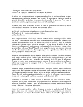 - Break para fazer os lutadores se separarem;
- Contact ou Fight para fazer retornar ou comecar o combate.

O arbitro tem o poder de chamar atencao ou desclassificar os lutadores, chamar atencao
da equipe dos tecnicos de compate. Tem o poder de suspender o encontro, quando a
conduta do publico prejudique o desenvolvimento regular do combate. Pode parar o
combate se uma bandagem ou uma protecao estiver fora de lugar.

O arbitro deve parar o encontro no caso de falta ou quando um ou ambos os atletas
utilizam golpes proibidos. E de acordo com gravidade devera:

a) Advertir verbalmente o golpeador no seu canto durante o intervalo;
b) Penalize-lo de 1 ponto, sinalizando aos 3 juizos;
c) Desclassifica-lo.

Para dar penalidades b e c do artigo anterior, o arbitro devera interromper com a ordem
de “Stop”. Advertira com voz alta o golpe recorrendo a sinais apropriados (de modo que
tambem o publico entenda o que esta acontecendo), aplicara a pena e ( se for o caso ) fara
recomecar o combate com a ordem de “Contact” . A intervencao do arbitro devera ser
intempestiva.Quando os 2 lutadores estao em fase de clinch, o arbitro deve estar proximo
e comandar a ordem de “Break” batendo neste tempo levemente uma mao no ombro de
um dos dois.Os atletas deverao dar um passo para tras seguindo esta ordem. O arbitro
nunca pode passar entre os lutadores.

Logo que um dos lutadores esta no chao por um golpe do adversario, o arbitro, depois de
fazer ir para um lugar neutro o atleta em pe, devera dar inicio a contagem que devera ser
cadenciada em intervalos de 1 segundo. Ate o numero de 8. No caso de atleta nao
levantar os bracos nesse tempo de contagem, em sinal de querer continuar o combate, o
arbitro devera continuar a contagem ate 0 no. 10, depois que decretara o “ for a de
combate” ou K.O.

Se toca o gongo ( para terminar o round) durante a contagem, o arbitro devera continuar e
nao permitir aos tecnicos do lutador em dificuldade intervirem.Um arbitro pode decretar
o KO mesmo antes da contagem definitive se perceber que o atleta necessita de socorros.
Se um dos dois lutadores e derrubado ao chao por motivo de golpe, tres vezes no mesmo
round, este e interrompido o atleta ao seu canto, sendo decretado K.O.

Terminado o encontro, o arbitro enviara os lutadores aos seus respectivos cantos,
esperarar que os juizes tenham dado seu julgamento oficial, recebendo deles aspapeletas
assinadas e enviadas a mesa. Cabera ao Comissario de reunioes. Fazer as necessarias
contas e decretar a vitoria final pelo orador.

Antes da leitura do veredito, o arbitro deve estar no centro do quadrado virado de frente
para a mesa onde esta sentado o Comissario de Reunioes, segurando os dois lutadores
pelos antebracos. Na leitura do veredito, devera o braco do vencedor e pronunciar a
 
