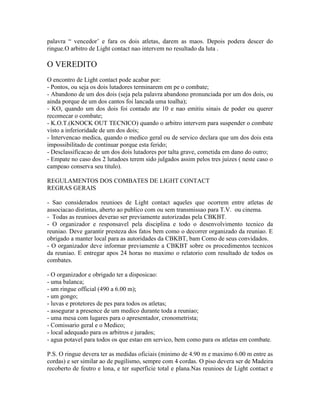 palavra “ vencedor’ e fara os dois atletas, darem as maos. Depois podera descer do
ringue.O arbitro de Light contact nao intervem no resultado da luta .

O VEREDITO
O encontro de Light contact pode acabar por:
- Pontos, ou seja os dois lutadores terminarem em pe o combate;
- Abandono de um dos dois (seja pela palavra abandono pronunciada por um dos dois, ou
ainda porque de um dos cantos foi lancada uma toalha);
- KO, quando um dos dois foi contado ate 10 e nao emitiu sinais de poder ou querer
recomecar o combate;
- K.O.T.(KNOCK OUT TECNICO) quando o arbitro intervem para suspender o combate
visto a inferioridade de um dos dois;
- Intervencao medica, quando o medico geral ou de servico declara que um dos dois esta
impossibilitado de continuar porque esta ferido;
- Desclassificacao de um dos dois lutadores por talta grave, cometida em dano do outro;
- Empate no caso dos 2 lutadoes terem sido julgados assim pelos tres juizes ( neste caso o
campeao conserva seu titulo).

REGULAMENTOS DOS COMBATES DE LIGHT CONTACT
REGRAS GERAIS

- Sao considerados reunioes de Light contact aqueles que ocorrem entre atletas de
associacao distintas, aberto ao publico com ou sem transmissao para T.V. ou cinema.
- Todas as reunioes deverao ser previamente autorizadas pela CBKBT.
- O organizador e responsavel pela disciplina e todo o desenvolvimento tecnico da
reuniao. Deve garantir presteza dos fatos bem como o decorrer organizado da reuniao. E
obrigado a manter local para as autoridades da CBKBT, bam Como de seus convidados.
- O organizador deve informar previamente a CBKBT sobre os procedimentos tecnicos
da reuniao. E entregar apos 24 horas no maximo o relatorio com resultado de todos os
combates.

- O organizador e obrigado ter a disposicao:
- uma balanca;
- um ringue official (490 a 6.00 m);
- um gongo;
- luvas e protetores de pes para todos os atletas;
- assegurar a presence de um medico durante toda a reuniao;
- uma mesa com lugares para o apresentador, cronometrista;
- Comissario geral e o Medico;
- local adequado para os arbitros e jurados;
- agua potavel para todos os que estao em servico, bem como para os atletas em combate.

P.S. O ringue devera ter as medidas oficiais (minimo de 4.90 m e maximo 6.00 m entre as
cordas) e ser similar ao de pugilismo, sempre com 4 cordas. O piso devera ser de Madeira
recoberto de feutro e lona, e ter superficie total e plana.Nas reunioes de Light contact e
 