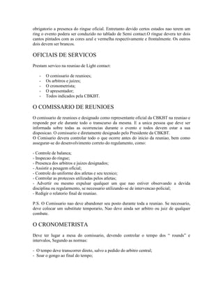 obrigatorio a presenca do ringue oficial. Entretanto devido certos estados nao terem um
ring o evento podera ser conduzido no tablado de Semi contact.O ringue devera ter dois
cantos pintados com as cores azul e vermelha respectivamente e frontalmente. Os outros
dois devem ser brancos.

OFICIAIS DE SERVICOS
Prestam servico na reuniao de Light contact:

   -   O comissario de reunioes;
   -   Os arbitros e juizes;
   -   O cronometrista;
   -   O apresentador;
   -   Todos indicados pela CBKBT.

O COMISSARIO DE REUNIOES
O comissario de reunioes e designado como representante oficial da CBKBT na reuniao e
responde por ele durante todo o transcurso da mesma. E a unica pessoa que deve ser
informada sobre todas as ocorrencias durante o evento e todos devem estar a sua
disposicao. O comissario e diretamente designado pelo Presidente da CBKBT.
O Comisario devera controlar todo o que ocorre antes do inicio da reuniao, bem como
assegurar-se do desenvolvimento correto do regulamento, como:

- Controle de balanca;
- Inspecao do ringue;
- Presenca dos arbitros e juizes designados;
- Assistir a pesagem oficial;
- Controle do uniforme dos atletas e seu tecnico;
- Controlar as protecoes utilizadas pelos atletas;
- Advertir ou mesmo expulsar qualquer um que nao estiver observando a devida
disciplina ou regularmento, se necessario utilizando-se de intervencao policial;
- Redigir o relatorio final de reuniao.

P.S. O Comissario nao deve abandoner seu posto durante toda a reuniao. Se necessario,
deve colocar um substitute temporario, Nao deve ainda ser arbitro ou juiz de qualquer
combate.

O CRONOMETRISTA
Deve ter lugar a mesa do comissario, devendo controlar o tempo dos “ rounds” e
intervalos, Segundo as normas:

- O tempo deve transcorrer direto, salvo a pedido do arbitro central;
- Soar o gongo ao final do tempo;
 