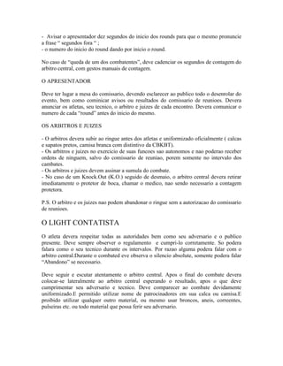 - Avisar o apresentador dez segundos do inicio dos rounds para que o mesmo pronuncie
a frase “ segundos fora “ ;
- o numero do inicio do round dando por inicio o round.

No caso de “queda de um dos combatentes”, deve cadenciar os segundos de contagem do
arbitro central, com gestos manuais de contagem.

O APRESENTADOR

Deve ter lugar a mesa do comissario, devendo esclarecer ao publico todo o desenrolar do
evento, bem como cominicar avisos ou resultados do comissario de reunioes. Devera
anunciar os atletas, seu tecnico, o arbitro e juizes de cada encontro. Devera comunicar o
numero de cada “round” antes do inicio do mesmo.

OS ARBITROS E JUIZES

- O arbitros devera subir ao ringue antes dos atletas e uniformizado oficialmente ( calcas
e sapatos pretos, camisa branca com distintivo da CBKBT).
- Os arbitros e juizes no exercicio de suas funcoes sao autonomos e nao poderao receber
ordens de ninguem, salvo do comissario de reuniao, porem somente no intervalo dos
cambates.
- Os arbitros e juizes devem assinar a sumula do combate.
- No caso de um Knock.Out (K.O.) seguido de desmaio, o arbitro central devera retirar
imediatamente o protetor de boca, chamar o medico, nao sendo necessario a contagem
protetora.

P.S. O arbitro e os juizes nao podem abandonar o ringue sem a autorizacao do comissario
de reunioes.

O LIGHT CONTATISTA
O atleta devera respeitar todas as autoridades bem como seu adversario e o publico
presente. Deve sempre observer o regulamento e cumpri-lo corretamente. So podera
falara como o seu tecnico durante os intervalos. Por razao alguma podera falar com o
arbitro central.Durante o combated eve observa o silencio absolute, somente podera falar
“Abandono” se necessario.

Deve seguir e escutar atentamente o arbitro central. Apos o final do combate devera
colocar-se lateralmente ao arbitro central esperando o resultado, apos o que deve
cumprimentar seu adversario e tecnico. Deve comparecer ao combate devidamente
uniformizado.E permitido utilizar nome de patrocinadores em sua calca ou camisa.E
proibido utilizar qualquer outro material, ou mesmo usar broncos, aneis, correentes,
pulseiras etc. ou todo material que possa ferir seu adversario.
 