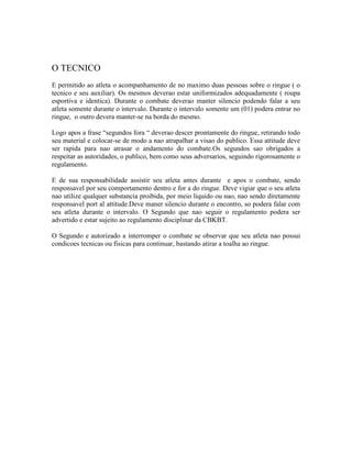 O TECNICO
E permitido ao atleta o acompanhamento de no maximo duas pessoas sobre o ringue ( o
tecnico e seu auxiliar). Os mesmos deverao estar uniformizados adequadamente ( roupa
esportiva e identica). Durante o combate deverao manter silencio podendo falar a seu
atleta somente durante o intervalo. Durante o intervalo somente um (01) podera entrar no
ringue, o outro devera manter-se na borda do mesmo.

Logo apos a frase “segundos fora “ deverao descer prontamente do ringue, retirando todo
seu material e colocar-se de modo a nao atrapalhar a visao do publico. Essa attitude deve
ser rapida para nao atrasar o andamento do combate.Os segundos sao obrigados a
respeitar as autoridades, o publico, bem como seus adversarios, seguindo rigorosamente o
regulamento.

E de sua responsabilidade assistir seu atleta antes durante e apos o combate, sendo
responsavel por seu comportamento dentro e for a do ringue. Deve vigiar que o seu atleta
nao utilize qualquer substancia proibida, por meio liquido ou nao, nao sendo diretamente
responsavel port al attitude.Deve maner silencio durante o encontro, so podera falar com
seu atleta durante o intervalo. O Segundo que nao seguir o regulamento podera ser
advertido e estar sujeito ao regulamento disciplinar da CBKBT.

O Segundo e autorizado a interromper o combate se observar que seu atleta nao possui
condicoes tecnicas ou fisicas para continuar, bastando atirar a toalha ao ringue.
 