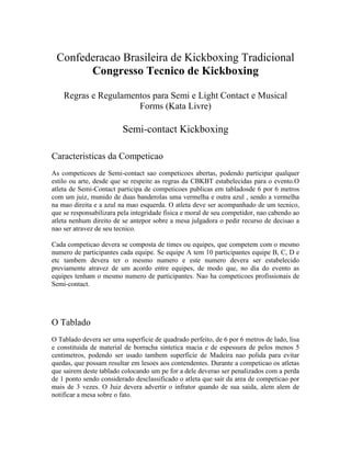 Confederacao Brasileira de Kickboxing Tradicional
       Congresso Tecnico de Kickboxing

    Regras e Regulamentos para Semi e Light Contact e Musical
                      Forms (Kata Livre)

                         Semi-contact Kickboxing

Caracteristicas da Competicao
As competicoes de Semi-contact sao competicoes abertas, podendo participar qualquer
estilo ou arte, desde que se respeite as regras da CBKBT estabelecidas para o evento.O
atleta de Semi-Contact participa de competicoes publicas em tabladosde 6 por 6 metros
com um juiz, munido de duas banderolas uma vermelha e outra azul , sendo a vermelha
na mao direita e a azul na mao esquerda. O atleta deve ser acompanhado de um tecnico,
que se responsabilizara pela integridade fisica e moral de seu competidor, nao cabendo ao
atleta nenhum direito de se antepor sobre a mesa julgadora o pedir recurso de decisao a
nao ser atravez de seu tecnico.

Cada competicao devera se composta de times ou equipes, que competem com o mesmo
numero de participantes cada equipe. Se equipe A tem 10 participantes equipe B, C, D e
etc tambem devera ter o mesmo numero e este numero devera ser estabelecido
previamente atravez de um acordo entre equipes, de modo que, no dia do evento as
equipes tenham o mesmo numero de participantes. Nao ha competicoes profissionais de
Semi-contact.




O Tablado
O Tablado devera ser uma superficie de quadrado perfeito, de 6 por 6 metros de lado, lisa
e constituida de material de borracha sintetica macia e de espessura de pelos menos 5
centimetros, podendo ser usado tambem superficie de Madeira nao polida para evitar
quedas, que possam resultar em lesoes aos contendentes. Durante a competicao os atletas
que sairem deste tablado colocando um pe for a dele deverao ser penalizados com a perda
de 1 ponto sendo considerado desclassificado o atleta que sair da area de competicao por
mais de 3 vezes. O Juiz devera advertir o infrator quando de sua saida, alem alem de
notificar a mesa sobre o fato.
 
