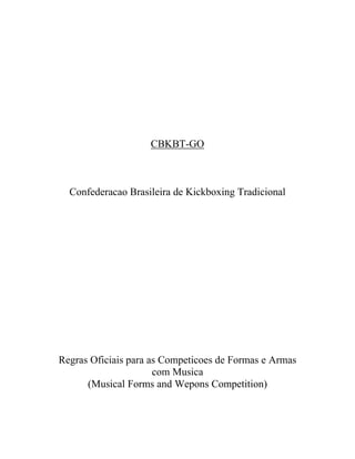 CBKBT-GO



  Confederacao Brasileira de Kickboxing Tradicional




Regras Oficiais para as Competicoes de Formas e Armas
                      com Musica
      (Musical Forms and Wepons Competition)
 