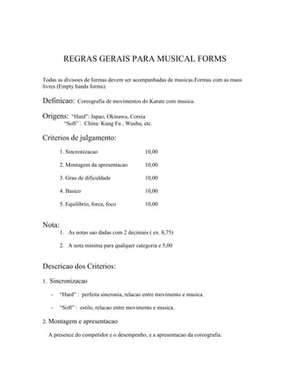 REGRAS GERAIS PARA MUSICAL FORMS

Todas as divisoes de formas devem ser acompanhadas de musicas.Formas com as maos
livres (Empty hands forms).

Definicao:      Coreografia de movimentos do Karate com musica.

Origens:    “Hard”: Japao, Okinawa, Coreia
         “Soft” : China: Kung Fu , Wushu, etc.

Criterios de julgamento:
        1. Sincronizacao                     10,00

        2. Montagem da apresentacao          10,00

        3. Grau de dificuldade               10,00

        4. Basico                            10,00

        5. Equilibrio, forca, foco           10,00


Nota:
        1. As notas sao dadas com 2 decimais ( ex. 8,75)

        2. A nota minima para qualquer categoria e 5,00


Descricao dos Criterios:
1. Sincronizacao

   -    “Hard” : perfeita sincronia, relacao entre movimento e musica.

   -    “Soft” : estilo, relacao entre movimento e musica.

2. Montagem e apresentacao

  A presence do competidor e o desempenho, e a apresentacao da coreografia.
 