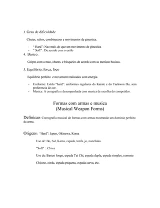 3. Grau de dificuldade

  Chutes, saltos, combinacoes e movimentos de ginastica.

   -   “ Hard”: Nao mais do que um movimento de ginastica
   -   “ Soft” : De acordo com o estilo
4. Basico.

  Golpes com a mao, chutes, e bloqueios de acordo com as tecnicas basicas.

5. Equilibrio, forca, foco

  Equilibrio perfeito e movement realizados com energia

   -   Uniforme: Estilo “hard”: uniformes regulares do Karate e do Taekwon Do, sem
       preferencia de cor.
   -   Musica: A creografia e desempenhada com musica de escolha do competidor.


                        Formas com armas e musica
                         (Musical Weapon Forms)
Definicao: Coreografia musical de formas com armas mostrando um dominio perfeito
da arma.


Origens:     “Hard”: Japao, Okinawa, Korea

           Uso de: Bo, Sal, Kama, espada, tonfa, jo, nunchaku.

           “Soft” : China

           Uso de: Bastao longo, espada Tai Chi, espada dupla, espada simples, corrente

           Chicote, corda, espada pequena, espada curva, etc.
 