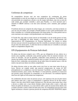 Uniformes de competicao
Os competidores deverao usar em suas competices de vestimentas de treino
representando as cores de seu estado ou a cor padrao de sua federacao. Na CBKBT, nao
sera permitido em competicoes oficiais o uso de roupas individuais, mas sim as cores de
cada estado, por exemplo vermelho e preto para Paraiba, e a nivel nacional azul e
amarelo.A CBKBT autoriza o uso das cores nacionais, azul e amarelo, para qualquer
equipe.

O uniforme devera ser composto de calcas longas, ate o tornozelo, com lista na lateral, no
caso de cores do estado, por exemplo a Paraiba podera se usar o preto predominante com
listas vermelhas ou o vermelho predominante com listras pretas. Se o time prefere usar as
cores nacionais sera sempre o azul predominante com listras preta.

O Tecido fino, tipo seda ou tactel, devera ser descartado o uso de tecido grosso ou lona,
por tirar a mobilidade do atleta durante a competicao com o adicionamento dos
impressindiveis EPI (Equipamentos de Protecao Individual). Na cintura os atletas
deverao usar por cima de sua graduacao uma fita vermelha ou azul para indicar aos juizes
de que time eles fazem parte. A cada time devera ser dada uma cor vermelha ou azul para
todos os competidores dequele time.

EPI (Equipamentos de Protecao Individual)
Os atletas nao deverao competir sem o EPIs, que sao obrigatorios de uso, abaixo ou a
mostra uma coquilhas, conhecido como protetor genital, feito de material reistente e de
nome no mercado., um par de paratibia, conhecidos como protetores de canela, e os
mesmo nao podem conter material de pastico duro ou metal. Luvas de foco americanas e
botas de foco, conhecidas com protetores de pe todos feitos de material suave e fofo de
modo a nao provocar danos nos atletas competidores.

Os atletas deverao cortar as suas unhas assim com lavar as suas maos antes de por as
luvas. Devera ser exigido aonde seja possivel comprovacao de exame de HIV
principalmente se a competicao e de nivel nacional. E proibido o uso de qualquer objeto
metalico(correntes, aneis, oculos, The Match ( A Luta) pulseiras, amuletos ou cruzes,etc)
que possam causar ferimentos ao competidor ou seu adversario. Em nenhuma hipotese
usar luvas de Light ou Full-contact nas competicoes.

Os combatentes deverao estar em posicao em pe, com separacao dos pes de pelo menos
dois palmos entre eles, e entre os competidores a separacao devera ser de dois metros.
Entao o Juiz deve dizer BAW (traduz inclinem-se). Eles deverao estar postos face a face
e devem se saldar com a mao direita fechada sendo levada sobre o peito e indo para
frente um palmo de distancia, ou a mao direita sobre o peito da mesma forma aberta com
os dedos esticados e juntos sendo elevados para cima. Os contendentes deverao fazer uma
ligeira inclinacao e assumir a posicao posicao de competicao READY POSITION, depois
 