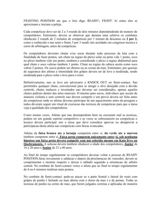 FIGHTING POSITION ate que o Juiz diga: READY!, FIGHT! Ai entao eles se
aproximam e iniciam a peleja.

Cada competicao deve ser de 2 a 3 rounds de dois minutos dependendendo do numero de
competidores. Entretanto, devera se observar que durante uma seletiva os combates
obedecam 2 rounds de 2 minutos de competicao por 1 minuto de descanso ou 2 por 2,
como e conhecido e nas semi e finais 3 por 3 sendo isto acordado em congresso tecnico e
curso de arbitragem, antes da competicao.

Os competidores deveram chutar e/ou socar durante todo processo da luta com a
finalidade de fazer pontos, um chute na regiao do plexo solar ou peito vale 1 ponto, soco
no plexo tambem vale um ponto, tambem e considerado o plexo a regiao abdominal para
qual chute e soco valerao tambem 1 ponto. Chute na regiao da cabeca assim como soco
valem 2 pontos. Os socos podem ser diretos ou as costas da mao. Entretanto, por questao
de seguranca dos atletas a intensidade dos golpes devera ser de leve a moderada, sendo
moderada para o plexo solar e leve para o rosto.

Definitivamente, nao se leva um adversario a KNOCK OUT no Semi-contact. Sao
permitidos qualquer chute, convencional para se atingir o alvo desejado com a devido
controle, chutes malucos e inventados nao deverao ser considerados, apenas aqueles
chutes padroes dentro das artes marciais. O mesmo para socos, individuos que socam de
maneira violenta e sem controle nao devem competir e um previa devera ser feita antes
da competicao onde os atletas deverao participar de um aquecimento antes da pesagem e
todos deveram seguir um ritual de execucao das tecnicas de competicao para que a mesa
veja a qualidade dos competidores.

Como muitas vezes, Atletas que nao desempenham bem ou executam mal as tecnicas,
podem ter um grande espirito competitivo e as vezes se sobressairem na competicao o
tecnico devera participar isto a mesa que deve considera aprovar ou desaprovar a
participacao desta atleta nao competicao com faixas avancadas.

Atletas da faixa branca ate a laranja competem entre si, da verde ate a marron
tambem competem entre si, Faixa preta competem unicamente entre si, sob nenhuma
hipotese um faixa preta devera competir com um colorida mesmo em Kata livre ou
Quebramento. A selecao devera tambem obedecer a idade dos competidores, Junior de
16 a 20 anos e Senior de 21 a 40 anos.

Ao final do tempo regulamentar os competidores deverao voltar a posicao de READY
POSITION.farao novamente a saldacao e depois da proclamacao do vencedor, devem se
comprimentar e mostrar respeito e deixar o tablado seguindo a orientacao do arbitro
central. No combate de Semi-contact vence o atleta que ao final to tempo regulamentar
de 4 ou 6 minutos totalizar mais pontos.

No combate de Semi-contact. pode-se atacar so a parte frontal e lateral do rosto com
golpes de punho ( fechado ou mao aberta com o dorso da mao ) e de pernas. Todas as
tecnicas de punho ou cortes de mao, que forem julgados corretas e aplicadas de maneira
 