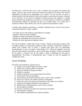 O arbitro tem a tarefa de fazer com o que o combate seja executado com respeito das
regras. Toda vez que ocorrer uma acao incorreta por parte de um atleta, deve intervir
reprimindo com palavras ou penalizando com 1 ponto. No caso da acao ser grave, o
culpado pode ser desclassificado.O arbitro tem tambem a autorizacao de parar o encontro
ou os encontros se em torno do quadrado existirem pessoas que impecam o regular
desenvolvimento da competicao; ou mesmo se o tecnico durante o combate se comportar
incorretamente, falando ou incitando em alta voz o proprio atleta, ou se faltar com o
respeito ao arbitro. Neste ultimo caso, ele tem o poder de desclassificar o atleta.

O arbitro pode tambem interromper o combate ordenando para a mesa do juri parar o
cronometro chamado “tempo”, quando:

- Um atleta esta no chao ferido ou molestado por um golpe;
- Quando o chao esta muito molhado;
- Quando um atleta sai do lugar de combate;
- Quando um combatente deve acertar seu uniforme;
- Quando ele achar oportuno por qualquer razao.

Em caso de acidente, o arbitro deve cessar o tempo e chamar a intervencao medica. Cabe
ao medico decider se o atleta pode continuar ou nao o encontro. Verificado o acidente, o
arbitro deve conferir com os juizes, e decider qual atleta deve ser penalizado,
desclassificado, ou deve ser dada a vitoria.Depois de 3 saidas do quadrado, com uma
parte do corpo tocanto o pavimento ( chao), mesmo apos um golpe, o atleta e penalizado
de um ponto. A terceira serie de tres saidas o atleta e penalizado de um ponto e
desqualificado. Na pratica, e desqualificado apos 9 saidas ao todo do quadrado de
combate por round.

Acoes Proibidas
Sao tidas como proibida as seguintes acoes:
   a) Golpear, sem controle algum de pernas e maos;
   b) Atacar com a cabeca, joelhos e cotovelos;
   c) Atacar ou similar um ataque aos olhos;
   d) Morder ou arranhar;
   e) Golpear a garganta, nuca e parte posterior da cabeca;
   f) Executar leves torcoes articulares;
   g) Atacar abaixos da cintura (testiculos, baixo ventre, costas e joelhos);
   h) Passer um “rasteira” em sentido contrario a articulacao;
   i) Gritar sem razao, fazer gestos que desacatem o adversario ou os arbitros;
   j) Esquecer em qualquer momento a etica esportiva;
   k) Perder tempo voluntariamente e assim evitar o combate;
   l) Sair do lugar do combate
   m) Colocar o uniforme em ordem sem autorizacao do arbitro;
   n) Falar durante o combate;
   o) Nao obedecer imediatamente as ordens do arbitro.
 