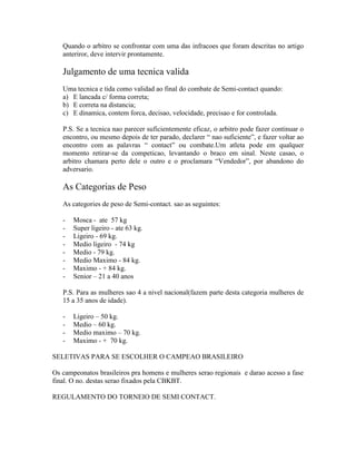 Quando o arbitro se confrontar com uma das infracoes que foram descritas no artigo
   anteriror, deve intervir prontamente.

   Julgamento de uma tecnica valida
   Uma tecnica e tida como validad ao final do combate de Semi-contact quando:
   a) E lancada c/ forma correta;
   b) E correta na distancia;
   c) E dinamica, contem forca, decisao, velocidade, precisao e for controlada.

   P.S. Se a tecnica nao parecer suficientemente eficaz, o arbitro pode fazer continuar o
   encontro, ou mesmo depois de ter parado, declarer “ nao suficiente”, e fazer voltar ao
   encontro com as palavras “ contact” ou combate.Um atleta pode em qualquer
   momento retirar-se da competicao, levantando o braco em sinal. Neste casao, o
   arbitro chamara perto dele o outro e o proclamara “Vendedor”, por abandono do
   adversario.

   As Categorias de Peso
   As categories de peso de Semi-contact. sao as seguintes:

   -   Mosca - ate 57 kg
   -   Super ligeiro - ate 63 kg.
   -   Ligeiro - 69 kg.
   -   Medio ligeiro - 74 kg
   -   Medio - 79 kg.
   -   Medio Maximo - 84 kg.
   -   Maximo - + 84 kg.
   -   Senior – 21 a 40 anos

   P.S. Para as mulheres sao 4 a nivel nacional(fazem parte desta categoria mulheres de
   15 a 35 anos de idade).

   -   Ligeiro – 50 kg.
   -   Medio – 60 kg.
   -   Medio maximo – 70 kg.
   -   Maximo - + 70 kg.

SELETIVAS PARA SE ESCOLHER O CAMPEAO BRASILEIRO

Os campeonatos brasileiros pra homens e mulheres serao regionais e darao acesso a fase
final. O no. destas serao fixados pela CBKBT.

REGULAMENTO DO TORNEIO DE SEMI CONTACT.
 
