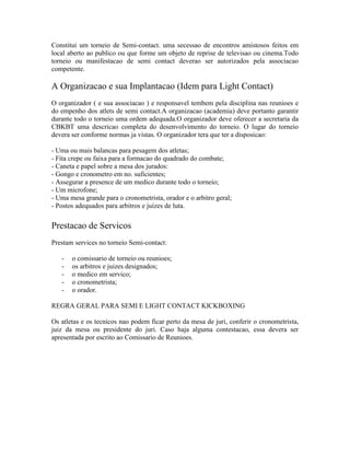 Constitui um torneio de Semi-contact. uma secessao de encontros amistosos feitos em
local aberto ao publico ou que forme um objeto de reprise de televisao ou cinema.Todo
torneio ou manifestacao de semi contact deverao ser autorizados pela associacao
competente.

A Organizacao e sua Implantacao (Idem para Light Contact)
O organizador ( e sua associacao ) e responsavel tembem pela disciplina nas reunioes e
do empenho dos atlets de semi contact.A organizacao (academia) deve portanto garantir
durante todo o torneio uma ordem adequada.O organizador deve oferecer a secretaria da
CBKBT uma descricao completa do desenvolvimento do torneio. O lugar do torneio
devera ser conforme normas ja vistas. O organizador tera que ter a disposicao:

- Uma ou mais balancas para pesagem dos atletas;
- Fita crepe ou faixa para a formacao do quadrado do combate;
- Caneta e papel sobre a mesa dos jurados:
- Gongo e cronometro em no. suficientes;
- Assegurar a presence de um medico durante todo o torneio;
- Um microfone;
- Uma mesa grande para o cronometrista, orador e o arbitro geral;
- Postos adequados para arbitros e juizes de luta.

Prestacao de Servicos
Prestam services no torneio Semi-contact:

   -   o comissario de torneio ou reunioes;
   -   os arbitros e juizes designados;
   -   o medico em servico;
   -   o cronometrista;
   -   o orador.

REGRA GERAL PARA SEMI E LIGHT CONTACT KICKBOXING

Os atletas e os tecnicos nao podem ficar perto da mesa de juri, conferir o cronometrista,
juiz da mesa ou presidente do juri. Caso haja alguma contestacao, essa devera ser
apresentada por escrito ao Comissario de Reunioes.
 