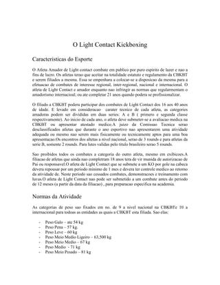 O Light Contact Kickboxing

Caracteristicas do Esporte
O Atleta Amador de Light contact combate em publico por puro espirito de lazer e nao a
fins de lucro. Os atletas terao que aceitar na totalidade estatuto e regulamento da CBKBT
e serem filiados a mesma. Essa se empenhara a colocar-se a disposicao da mesma para a
efetuacao de combates de interesse regional, inter-regional, nacional e internacional. O
atleta de Light Contact e amador enquanto nao infringir as normas que regularmentam o
amadorismo internacioal; ou ate completar 21 anos quando podera se profissionalizar.

O filiado a CBKBT podera participar dos combates de Light Contact dos 16 aos 40 anos
de idade. E levado em consideracao carater tecnico de cada atleta, as categories
amadoras podem ser divididas em duas series: A e B ( primero e segunda classe
respectivamente). Ao inicio de cada ano, o atleta deve submeter-se a avaliacao medica na
CBKBT ou apresentar atestado medico.A juizo da Comissao Tecnica serao
desclassificados atletas que durante o ano esportivo nao apresentarem uma atividade
adequada ou mesmo nao serem mais fisicamente ou tecnicamente aptos para uma boa
apresentacao.Os encontros dos altetas a nivel nacional, serao de 3 rounds e para atletas da
serie B, somente 2 rounds. Para lutes validas pelo titulo brasileiro serao 5 rounds.

Sao proibidos todos os combates a categoria do outro atleta, mesmo em exibicoes.A
filiacao de atletas que ainda nao completram 18 anos tera de vir munida de autorizacao de
Pai ou responsavel.O atleta de Light Contact que se submete a um KO por gole na cabeca
devera repousar por um periodo minimo de 1 mes e devera ter controle medico ao retorno
da atividade de. Neste periodo sao cessados combates, demonstracoes e treinamento com
luvas.O atleta de Light Contact nao pode ser submetido a um combate antes do periodo
de 12 meses (a partir da data da filiacao) , para preparacao especifica na academia.

Normas da Atividade
As categorias de peso sao fixados em no. de 9 a nivel nacional na CBKBTe 10 a
internacional para todoas as entidades as quais a CBKBT esta filiada. Sao elas:

   -   Peso Galo – ate 54 kg
   -   Peso Pena – 57 kg.
   -   Peso Leve – 60 kg
   -   Peso Meio Medio Ligeiro – 63,500 kg
   -   Peso Meio Medio – 67 kg
   -   Peso Medio - 71 kg
   -   Peso Meio Pesado – 81 kg
 