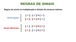 Regras de sinais na multiplicação e divisão de números inteiros:
( + ) . ( + ) = ( + )
( – ) . ( – ) = ( + )
( + ) . ( – ) = ( – )
( – ) . ( + ) = ( – )
Sinais iguais
Sinais diferentes
REGRAS DE SINAIS
 