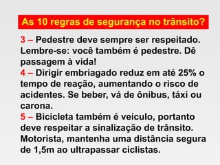 As 10 regras de segurança no trânsito?
3 – Pedestre deve sempre ser respeitado.
Lembre-se: você também é pedestre. Dê
passagem à vida!
4 – Dirigir embriagado reduz em até 25% o
tempo de reação, aumentando o risco de
acidentes. Se beber, vá de ônibus, táxi ou
carona.
5 – Bicicleta também é veículo, portanto
deve respeitar a sinalização de trânsito.
Motorista, mantenha uma distância segura
de 1,5m ao ultrapassar ciclistas.
 