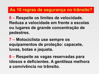 As 10 regras de segurança no trânsito?
6 – Respeite os limites de velocidade.
Reduza a velocidade em frente a escolas
ou lugares de grande concentração de
pedestres.
7 – Motociclista use sempre os
equipamentos de proteção: capacete,
luvas, botas e jaqueta.
8 – Respeite as vagas reservadas para
idosos e deficientes. A gentileza melhora
a convivência no trânsito.
 