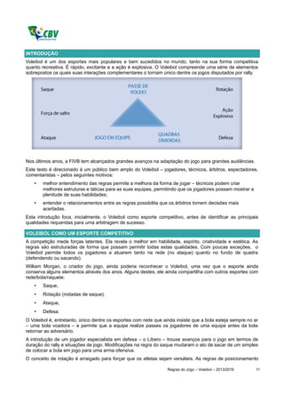 INTRODUÇÃO
Voleibol é um dos esportes mais populares e bem sucedidos no mundo, tanto na sua forma competitiva
quanto recreativa. É rápido, excitante e a ação é explosiva. O Voleibol compreende uma série de elementos
sobrepostos os quais suas interações complementares o tornam único dentre os jogos disputados por rally.




Nos últimos anos, a FIVB tem alcançados grandes avanços na adaptação do jogo para grandes audiências.
Este texto é direcionado à um público bem amplo do Voleibol – jogadores, técnicos, árbitros, espectadores,
comentaristas – pelos seguintes motivos:
   •   melhor entendimento das regras permite a melhora da forma de jogar – técnicos podem criar
       melhores estruturas e táticas para as suas equipes, permitindo que os jogadores possam mostrar a
       plenitude de suas habilidades;
   •   entender o relacionamentos entre as regras possibilita que os árbitros tomem decisões mais
       acertadas.
Esta introdução foca, inicialmente, o Voleibol como esporte competitivo, antes de identificar as principais
qualidades requeridas para uma arbitragem de sucesso.

VOLEIBOL COMO UM ESPORTE COMPETITIVO
A competição mede forças latentes. Ela revela o melhor em habilidade, espírito, criatividade e estética. As
regras são estruturadas de forma que possam permitir todas estas qualidades. Com poucas exceções, o
Voleibol permite todos os jogadores a atuarem tanto na rede (no ataque) quanto no fundo de quadra
(defendendo ou sacando).
William Morgan, o criador do jogo, ainda poderia reconhecer o Voleibol, uma vez que o esporte ainda
conserva alguns elementos através dos anos. Alguns destes, ele ainda compartilha com outros esportes com
rede/bola/raquete:
   •   Saque,
   •   Rotação (rodadas de saque).
   •   Ataque,
   •   Defesa.
O Voleibol é, entretanto, único dentre os esportes com rede que ainda insiste que a bola esteja sempre no ar
– uma bola voadora – e permite que a equipe realize passes os jogadores de uma equipe antes da bola
retornar ao adversário.
A introdução de um jogador especialista em defesa – o Líbero – trouxe avanços para o jogo em termos de
duração do rally e situações de jogo. Modificações na regra do saque mudaram o ato de sacar de um simples
de colocar a bola em jogo para uma arma ofensiva.
O conceito de rotação é arraigado para forçar que os atletas sejam versáteis. As regras de posicionamento

                                                                 Regras do Jogo – Voleibol – 2013/2016     11
 