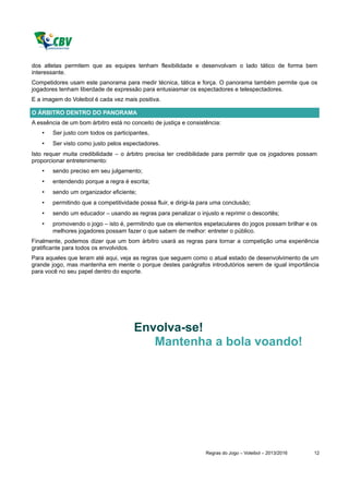 dos atletas permitem que as equipes tenham flexibilidade e desenvolvam o lado tático de forma bem
interessante.
Competidores usam este panorama para medir técnica, tática e força. O panorama também permite que os
jogadores tenham liberdade de expressão para entusiasmar os espectadores e telespectadores.
E a imagem do Voleibol é cada vez mais positiva.

O ÁRBITRO DENTRO DO PANORAMA
A essência de um bom árbitro está no conceito de justiça e consistência:
    •   Ser justo com todos os participantes,
    •   Ser visto como justo pelos espectadores.
Isto requer muita credibilidade – o árbitro precisa ter credibilidade para permitir que os jogadores possam
proporcionar entretenimento:
    •   sendo preciso em seu julgamento;
    •   entendendo porque a regra é escrita;
    •   sendo um organizador eficiente;
    •   permitindo que a competitividade possa fluir, e dirigi-la para uma conclusão;
    •   sendo um educador – usando as regras para penalizar o injusto e reprimir o descortês;
    •   promovendo o jogo – isto é, permitindo que os elementos espetaculares do jogos possam brilhar e os
        melhores jogadores possam fazer o que sabem de melhor: entreter o público.
Finalmente, podemos dizer que um bom árbitro usará as regras para tornar a competição uma experiência
gratificante para todos os envolvidos.
Para aqueles que leram até aqui, veja as regras que seguem como o atual estado de desenvolvimento de um
grande jogo, mas mantenha em mente o porque destes parágrafos introdutórios serem de igual importância
para você no seu papel dentro do esporte.




                                       Envolva-se!
                                          Mantenha a bola voando!




                                                                   Regras do Jogo – Voleibol – 2013/2016   12
 