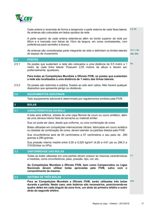 Cada antena é amarrada de forma a tangenciar a parte externa de cada faixa lateral.             2.3, D3

        As antenas são colocadas em lados opostos da rede.

        A parte superior de cada antena estende-se além do bordo superior da rede por
        80cm e é marcada com listras de 10cm de largura, em cores contrastantes, com
        preferência para vermelho e branco.

        As antenas são consideradas parte integrante da rede e delimitam os limites laterais            10.1.1, D3,

        do espaço de cruzamento.                                                                        D5a, D5b


2.5     POSTES
2.5.1   Os postes que sustentam a rede são colocados a uma distância de 0,5 metro a 1                   D3

        metro de cada linha lateral. Possuem 2,55 metros de altura e devem ser,
        preferivelmente, ajustáveis.

        Para todas as Competições Mundiais e Oficiais FIVB, os postes que sustentam
        a rede são localizados a uma distância de 1 metro das linhas laterais.

2.5.2   Os postes são redondos e polidos, fixados ao solo sem cabos. Não haverá qualquer
        dispositivo que apresente perigo ou obstáculo.

2.6     EQUIPAMENTOS ADICIONAIS
        Todo equipamento adicional é determinado por regulamentos emitidos pela FIVB.

3       BOLAS

3.1     CARACTERÍSTICAS DA BOLA
        A bola será esférica, dotada de uma capa flexível de couro ou couro sintético, além
        de uma câmara interior feita de borracha ou material similar.
        Sua cor pode ser clara, desde que uniforme, ou uma combinação de cores
        Bolas utilizadas em competições internacionais oficiais, fabricadas em couro sintético
        ou dotadas de combinação de cores, devem atender os padrões ditados pela FIVB.
        Sua circunferência será de 65 centímetros a 67 centímetros e seu peso de 260
        gramas a 280 gramas.
        Sua pressão interna medirá entre 0,30 a 0,325 kg/cm² (4.26 a 4.61 psi ou 294,3 a
        318,82mbar ou hPa).

3.2     UNIFORMIDADE DAS BOLAS
        Todas as bolas utilizadas em uma partida devem possuir as mesmas características                3.1

        e medidas, como circunferência, peso, pressão, tipo, cor, etc.

        As Competições Mundiais e Oficiais FIVB, bem como Campeonatos ou Ligas
        Nacionais devem utilizar bolas aprovadas pela FIVB, salvo com o
        consentimento da mesma.

3.3     SISTEMA DE TRÊS BOLAS
        Para as Competições Mundiais e Oficiais FIVB, serão utilizadas três bolas                       D10

        durante a partida. Neste caso, seis boleiros são necessários, posicionando-se
        quatro deles em cada ângulo da zona livre, um atrás do primeiro árbitro e outro
        atrás do segundo árbitro.



                                                                Regras do Jogo – Voleibol – 2013/2016                 17
 