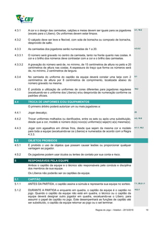 4.3.1     A cor e o design das camisetas, calções e meias devem ser iguais para os jogadores            4.1, 19.2

          (exceto para o Líbero). Os uniformes devem estar limpos.

4.3.2     O calçado deve ser leve e flexível, com sola de borracha ou composto de borracha,
          desprovido de salto.

4.3.3     As camisetas dos jogadores serão numeradas de 1 a 20.                                         4.3.3.2


4.3.3.1   O número será gravado no centro da camiseta, tanto na frente quanto nas costas. A
          cor e o brilho dos números deve contrastar com a cor e o brilho das camisetas.

4.3.3.2   A gravação do número será de, no mínimo, de 15 centímetros de altura no peito e 20
          centímetros de altura nas costas. A espessura do traço que forma os números será
          de, no mínimo, 2 centímetros de largura.

4.3.4     No camiseta do uniforme do capitão da equipe deverá constar uma tarja com 2                   5.1

          centímetros de altura por 8 centímetros de comprimento, localizada abaixo do
          número gravado na mesma.

4.3.5     É proibida a utilização de uniformes de cores diferentes para jogadores regulares             19.2

          (excetuando-se o uniforme dos Líberos) e/ou desprovida de numeração conforme os
          padrões oficiais.

4.4       TROCA DE UNIFORMES E/OU EQUIPAMENTOS
          O primeiro árbitro poderá autorizar um ou mais jogadores a:

4.4.1     Jogar descalço;                                                                               23


4.4.2     Trocar uniformes molhados ou danificados, entre os sets ou após uma substituição,             4.3, 15.5

          desde que a cor, modelo e número do(s) novo(s) uniforme(s) seja(m) a(s) mesma(s);

4.4.3     Jogar com agasalhos em climas frios, desde que sejam da mesma cor e modelo                    4.1.1, 19.2

          para toda a equipe (excetuando-se os Líberos) e numerados de acordo com a Regra
          4.3.3.

4.5       OBJETOS PROIBIDOS
4.5.1     É proibido o uso de objetos que possam causar lesões ou proporcionar qualquer
          vantagem ao jogador.

4.5.2     Os jogadores podem usar óculos ou lentes de contato por sua conta e risco.

5         RESPONSÁVEIS PELA EQUIPE
          Ambos o capitão da equipe e o técnico são responsáveis pela conduta e disciplina
          dos membros de sua equipe.
          Os Líberos não poderão ser os capitães da equipe.

5.1       CAPITÃO
5.1.1     ANTES DA PARTIDA, o capitão assina a súmula e representa sua equipe no sorteio.               7.1, 25.2.1.1


5.1.2     DURANTE A PARTIDA e enquanto em quadra, o capitão da equipe é o capitão no                    15.2.1

          jogo. Quando o capitão da equipe não está em quadra, o técnico ou o capitão da
          equipe deverá designar outro jogador em quadra, excetuando-se o Líbero, para
          assumir o papel de capitão no jogo. Este desempenhará as funções de capitão até
          ser substituído, o capitão da equipe retornar ao jogo ou o set terminar.

                                                                Regras do Jogo – Voleibol – 2013/2016                   19
 