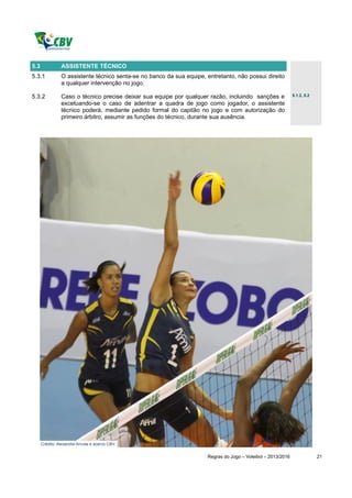 5.3             ASSISTENTE TÉCNICO
5.3.1           O assistente técnico senta-se no banco da sua equipe, entretanto, não possui direito
                a qualquer intervenção no jogo.

5.3.2           Caso o técnico precise deixar sua equipe por qualquer razão, incluindo sanções e               5.1.2, 5.2

                excetuando-se o caso de adentrar a quadra de jogo como jogador, o assistente
                técnico poderá, mediante pedido formal do capitão no jogo e com autorização do
                primeiro árbitro, assumir as funções do técnico, durante sua ausência.




      Crédito: Alexandre Arruda e acervo CBV.


                                                                       Regras do Jogo – Voleibol – 2013/2016                21
 