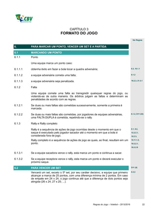 CAPÍTULO 3
                                   FORMATO DO JOGO
                                                                                                       Ver Regras


6.        PARA MARCAR UM PONTO, VENCER UM SET E A PARTIDA

6.1       MARCANDO UM PONTO
6.1.1     Ponto

          Uma equipe marca um ponto caso:

6.1.1.1   obtenha êxito em fazer a bola tocar a quadra adversária;                                    8.3, 10.1.1


6.1.1.2   a equipe adversária cometa uma falta;                                                       6.1.2


6.1.1.3   a equipe adversária seja penalizada.                                                        16.2.3, 21.3.1


6.1.2     Falta

          Uma equipe comete uma falta ao transgredir quaisquer regras do jogo, ou
          violando-as de outra maneira. Os árbitros julgam as faltas e determinam as
          penalidades de acordo com as regras.

6.1.2.1   Se duas ou mais faltas são cometidas sucessivamente, somente a primeira é
          marcada.

6.1.2.2   Se duas ou mais faltas são cometidas, por jogadores de equipes adversárias,                 6.1.2, D11 (23)

          uma FALTA DUPLA é cometida, repetindo-se o rally.

6.1.3     Rally e Rally completo

          Rally é a sequência de ações de jogo ocorridas desde o momento em que o                     8.1, 8.2,

          saque é executado pelo jogador sacador até o momento em que a bola é                        12.2.2.1,
          considerada fora de jogo.                                                                   15.2.3,

          Rally completo é a sequência de ações de jogo as quais, ao final, resultam em um            15.11.1.3,
          ponto.                                                                                      19.3.2.1,
                                                                                                      19.3.2.9


6.1.3.1   Se a equipe sacadora vence o rally, esta marca um ponto e continua a sacar.

6.1.3.2   Se a equipe receptora vence o rally, esta marca um ponto e deverá executar o
          próximo saque.

6.2       PARA VENCER UM SET                                                                          D11 (9)

          Vencerá um set, exceto o 5º set, por seu caráter decisivo, a equipe que primeiro            6.3.2

          alcançar a marca de 25 pontos, com uma diferença mínima de 2 pontos. Em caso
          de empate em 24 x 24, o jogo continua até que a diferença de dois pontos seja
          atingida (26 x 24, 27 x 25; ...).




                                                              Regras do Jogo – Voleibol – 2013/2016                 22
 