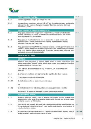 6.3       PARA VENCER A PARTIDA                                                                         D11 (9)

6.3.1     Vencerá a partida a equipe que vencer três sets                                               6.2


6.3.2     No caso de um empate em sets por 2x2, o 5º set, de caráter decisivo, será jogado              7.1

          até que uma das equipes alcançe a marca de 15 pontos, com uma diferença
          mínima de 2 pontos.

6.4       EQUIPE AUSENTE E EQUIPE INCOMPLETA
6.4.1     A equipe que se recusar a jogar após ser convidada para tal, será declarada                   6.2, 6.3

          ausente, desistindo da partida, que terá como resultado a derrota por 3x0 em
          sets, parciais de 25:0 em cada set.

6.4.2     A equipe que, injustificadamente, não se apresentar ao local, hora e data
          marcados para a partida será declarada ausente. A partida terá o mesmo
          resultado e parciais que a regra 6.4.1

6.4.3     A equipe declarada INCOMPLETA para o set ou para a partida, perderá o set ou a                6.2, 6.3, 7.3.1

          partida. A equipe adversária receberá os pontos ou sets necessários para vencer
          o set ou a partida. A equipe declarada incompleta manterá seus pontos e sets
          ganhos até o momento da declaração.

7.        ESTRUTURA DO JOGO

7.1       SORTEIO
          Antes do início da partida, o primeiro árbitro realiza o sorteio para decidir qual            12.1.1

          equipe executará o primeiro saque, assim como o lado da quadra em que cada
          uma atuará durante o primeiro set.

          Caso o 5º set, de caráter decisivo, seja necessário, um novo sorteio será                     6.3.2

          realizado.

7.1.1     O sorteio será realizado com a presença dos capitães das duas equipes.                        5.1


7.1.2     O vencedor do sorteio escolherá entre:

7.1.2.1   O direito de executar ou receber o primeiro saque.                                            12.1.1


          ou

7.1.2.2   O direito de escolher o lado da quadra que sua equipe iniciará a partida.

          Ao perdedor do sorteio, é reservado o direito à alternativa restante.

7.2       AQUECIMENTO OFICIAL
7.2.1     Antes do início da partida, caso as equipes dispuserem de uma quadra para
          aquecimento, estas terão 6 minutos de aquecimento de rede em conjunto; caso
          contrário, poderão ter 10 minutos.

7.2.2     Se qualquer dos capitães requisitar que o aquecimento de rede seja realizado de               7.2.1

          forma separada (consecutivamente), cada equipe terá direito a 3 minutos ou 5
          minutos, conforme o caso.

7.2.3     No caso de aquecimentos separados, a equipe que executará o primeiro serviço                  7.1.2.1, 7.2.2

          será a primeira a realizar o aquecimento de rede.


                                                                Regras do Jogo – Voleibol – 2013/2016                    23
 