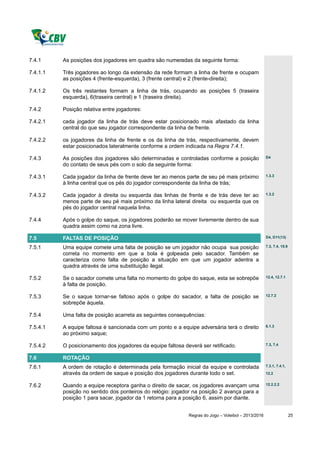 7.4.1     As posições dos jogadores em quadra são numeradas da seguinte forma:

7.4.1.1   Três jogadores ao longo da extensão da rede formam a linha de frente e ocupam
          as posições 4 (frente-esquerda), 3 (frente central) e 2 (frente-direita);

7.4.1.2   Os três restantes formam a linha de trás, ocupando as posições 5 (traseira
          esquerda), 6(traseira central) e 1 (traseira direita).

7.4.2     Posição relativa entre jogadores:

7.4.2.1   cada jogador da linha de trás deve estar posicionado mais afastado da linha
          central do que seu jogador correspondente da linha de frente.

7.4.2.2   os jogadores da linha de frente e os da linha de trás, respectivamente, devem
          estar posicionados lateralmente conforme a ordem indicada na Regra 7.4.1.

7.4.3     As posições dos jogadores são determinadas e controladas conforme a posição                D4

          do contato de seus pés com o solo da seguinte forma:

7.4.3.1   Cada jogador da linha de frente deve ter ao menos parte de seu pé mais próximo             1.3.3

          à linha central que os pés do jogador correspondente da linha de trás;

7.4.3.2   Cada jogador à direita ou esquerda das linhas de frente e de trás deve ter ao              1.3.2

          menos parte de seu pé mais próximo da linha lateral direita ou esquerda que os
          pés do jogador central naquela linha.

7.4.4     Após o golpe do saque, os jogadores poderão se mover livremente dentro de sua
          quadra assim como na zona livre.

7.5       FALTAS DE POSIÇÃO                                                                          D4, D11(13)

7.5.1     Uma equipe comete uma falta de posição se um jogador não ocupa sua posição                 7.3, 7.4, 15.9

          correta no momento em que a bola é golpeada pelo sacador. Também se
          caracteriza como falta de posição a situação em que um jogador adentra a
          quadra através de uma substituição ilegal.

7.5.2     Se o sacador comete uma falta no momento do golpe do saque, esta se sobrepõe               12.4, 12.7.1

          à falta de posição.

7.5.3     Se o saque tornar-se faltoso após o golpe do sacador, a falta de posição se                12.7.2

          sobrepõe àquela.

7.5.4     Uma falta de posição acarreta as seguintes consequências:

7.5.4.1   A equipe faltosa é sancionada com um ponto e a equipe adversária terá o direito            6.1.3

          ao próximo saque;

7.5.4.2   O posicionamento dos jogadores da equipe faltosa deverá ser retificado.                    7.3, 7.4


7.6       ROTAÇÃO
7.6.1     A ordem de rotação é determinada pela formação inicial da equipe e controlada              7.3.1, 7.4.1,

          através da ordem de saque e posição dos jogadores durante todo o set.                      12.2


7.6.2     Quando a equipe receptora ganha o direito de sacar, os jogadores avançam uma               12.2.2.2

          posição no sentido dos ponteiros do relógio: jogador na posição 2 avança para a
          posição 1 para sacar, jogador da 1 retorna para a posição 6, assim por diante.


                                                             Regras do Jogo – Voleibol – 2013/2016                    25
 