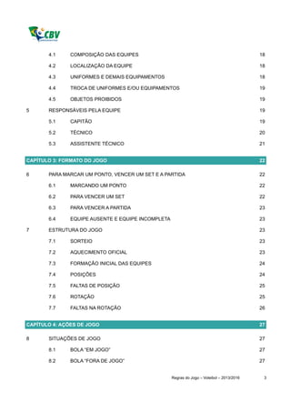 4.1     COMPOSIÇÃO DAS EQUIPES                                                       18

       4.2     LOCALIZAÇÃO DA EQUIPE                                                        18

       4.3     UNIFORMES E DEMAIS EQUIPAMENTOS                                              18

       4.4     TROCA DE UNIFORMES E/OU EQUIPAMENTOS                                         19

       4.5     OBJETOS PROIBIDOS                                                            19

5      RESPONSÁVEIS PELA EQUIPE                                                             19

       5.1     CAPITÃO                                                                      19

       5.2     TÉCNICO                                                                      20

       5.3     ASSISTENTE TÉCNICO                                                           21


CAPÍTULO 3: FORMATO DO JOGO                                                                 22

6      PARA MARCAR UM PONTO, VENCER UM SET E A PARTIDA                                      22

       6.1     MARCANDO UM PONTO                                                            22

       6.2     PARA VENCER UM SET                                                           22

       6.3     PARA VENCER A PARTIDA                                                        23

       6.4     EQUIPE AUSENTE E EQUIPE INCOMPLETA                                           23

7      ESTRUTURA DO JOGO                                                                    23

       7.1     SORTEIO                                                                      23

       7.2     AQUECIMENTO OFICIAL                                                          23

       7.3     FORMAÇÃO INICIAL DAS EQUIPES                                                 24

       7.4     POSIÇÕES                                                                     24

       7.5     FALTAS DE POSIÇÃO                                                            25

       7.6     ROTAÇÃO                                                                      25

       7.7     FALTAS NA ROTAÇÃO                                                            26


CAPÍTULO 4: AÇÕES DE JOGO                                                                   27

8      SITUAÇÕES DE JOGO                                                                    27

       8.1     BOLA “EM JOGO”                                                               27

       8.2     BOLA “FORA DE JOGO”                                                          27


                                                    Regras do Jogo – Voleibol – 2013/2016    3
 