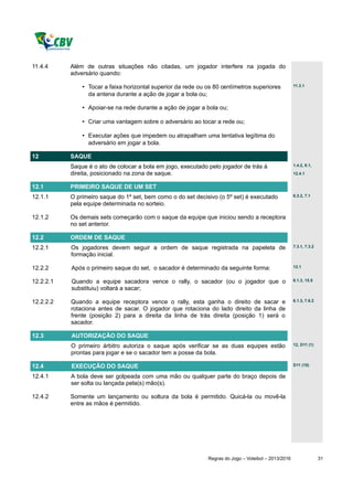 11.4.4     Além de outras situações não citadas, um jogador interfere na jogada do
           adversário quando:

               • Tocar a faixa horizontal superior da rede ou os 80 centímetros superiores            11.3.1

                 da antena durante a ação de jogar a bola ou;

               • Apoiar-se na rede durante a ação de jogar a bola ou;

               • Criar uma vantagem sobre o adversário ao tocar a rede ou;

               • Executar ações que impedem ou atrapalham uma tentativa legítima do
                 adversário em jogar a bola.

12         SAQUE
           Saque é o ato de colocar a bola em jogo, executado pelo jogador de trás à                  1.4.2, 8.1,

           direita, posicionado na zona de saque.                                                     12.4.1


12.1       PRIMEIRO SAQUE DE UM SET
12.1.1     O primeiro saque do 1º set, bem como o do set decisivo (o 5º set) é executado              6.3.2, 7.1

           pela equipe determinada no sorteio.

12.1.2     Os demais sets começarão com o saque da equipe que iniciou sendo a receptora
           no set anterior.

12.2       ORDEM DE SAQUE
12.2.1     Os jogadores devem seguir a ordem de saque registrada na papeleta de                       7.3.1, 7.3.2

           formação inicial.

12.2.2     Após o primeiro saque do set, o sacador é determinado da seguinte forma:                   12.1


12.2.2.1   Quando a equipe sacadora vence o rally, o sacador (ou o jogador que o                      6.1.3, 15.5

           substituiu) voltará a sacar;

12.2.2.2   Quando a equipe receptora vence o rally, esta ganha o direito de sacar e                   6.1.3, 7.6.2

           rotaciona antes de sacar. O jogador que rotaciona do lado direito da linha de
           frente (posição 2) para a direita da linha de trás direita (posição 1) será o
           sacador.

12.3       AUTORIZAÇÃO DO SAQUE
           O primeiro árbitro autoriza o saque após verificar se as duas equipes estão                12, D11 (1)

           prontas para jogar e se o sacador tem a posse da bola.

12.4       EXECUÇÃO DO SAQUE                                                                          D11 (10)

12.4.1     A bola deve ser golpeada com uma mão ou qualquer parte do braço depois de
           ser solta ou lançada pela(s) mão(s).

12.4.2     Somente um lançamento ou soltura da bola é permitido. Quicá-la ou movê-la
           entre as mãos é permitido.




                                                              Regras do Jogo – Voleibol – 2013/2016                  31
 