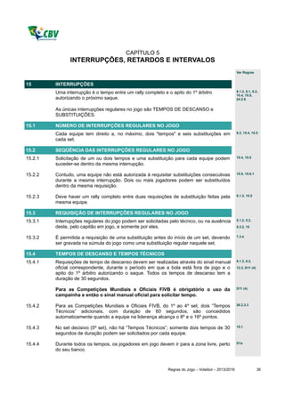 CAPÍTULO 5
               INTERRUPÇÕES, RETARDOS E INTERVALOS
                                                                                                     Ver Regras


15       INTERRUPÇÕES
         Uma interrupção é o tempo entre um rally completo e o apito do 1º árbitro                   6.1.3, 8.1, 8.2,
                                                                                                     15.4, 15.5,
         autorizando o próximo saque.                                                                24.2.6


         As únicas interrupções regulares no jogo são TEMPOS DE DESCANSO e
         SUBSTITUIÇÕES.

15.1     NÚMERO DE INTERRUPÇÕES REGULARES NO JOGO
         Cada equipe tem direito a, no máximo, dois "tempos" e seis substituições em                 6.2, 15.4, 15.5

         cada set.

15.2     SEQÜÊNCIA DAS INTERRUPÇÕES REGULARES NO JOGO
15.2.1   Solicitação de um ou dois tempos e uma substituição para cada equipe podem                  15.4, 15.5

         suceder-se dentro da mesma interrupção.

15.2.2   Contudo, uma equipe não está autorizada à requisitar substituições consecutivas             15.5, 15.6.1

         durante a mesma interrupção. Dois ou mais jogadores podem ser substituídos
         dentro da mesma requisição.

15.2.3   Deve haver um rally completo entre duas requisições de substituição feitas pela             6.1.3, 15.5

         mesma equipe.

15.3     REQUISIÇÃO DE INTERRUPÇÕES REGULARES NO JOGO
15.3.1   Interrupções regulares do jogo podem ser solicitadas pelo técnico, ou na ausência           5.1.2, 5.2,

         deste, pelo capitão em jogo, e somente por eles.                                            5.3.2, 15


15.3.2   É permitida a requisição de uma substituição antes do início de um set, devendo             7.3.4

         ser gravada na súmula do jogo como uma substituição regular naquele set.

15.4     TEMPOS DE DESCANSO E TEMPOS TÉCNICOS
15.4.1   Requisições de tempo de descanso devem ser realizadas através do sinal manual               6.1.3, 8.2,

         oficial correspondente, durante o período em que a bola está fora de jogo e o               12.3, D11 (4)
         apito do 1º árbitro autorizando o saque. Todos os tempos de descanso tem a
         duração de 30 segundos.

         Para as Competições Mundiais e Oficiais FIVB é obrigatório o uso da                         D11 (4)

         campainha e então o sinal manual oficial para solicitar tempo.

15.4.2   Para as Competições Mundiais e Oficiais FIVB, do 1º ao 4º set, dois “Tempos                 26.2.2.3

         Técnicos” adicionais, com duração de 60 segundos, são concedidos
         automaticamente quando a equipe na liderança alcança o 8º e o 16º pontos.

15.4.3   No set decisivo (5º set), não há “Tempos Técnicos”; somente dois tempos de 30               15.1

         segundos de duração podem ser solicitados por cada equipe.

15.4.4   Durante todos os tempos, os jogadores em jogo devem ir para a zona livre, perto             D1a

         do seu banco.



                                                             Regras do Jogo – Voleibol – 2013/2016                   36
 