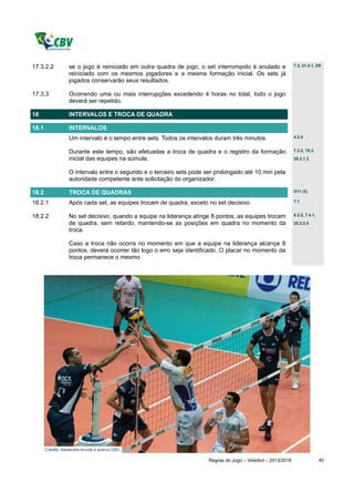 17.3.2.2           se o jogo é reiniciado em outra quadra de jogo, o set interrompido é anulado e              7.3, 21.4.1, D9

                   reiniciado com os mesmos jogadores e a mesma formação inicial. Os sets já
                   jogados conservarão seus resultados.

17.3.3             Ocorrendo uma ou mais interrupções excedendo 4 horas no total, todo o jogo
                   deverá ser repetido.

18                 INTERVALOS E TROCA DE QUADRA

18.1               INTERVALOS
                   Um intervalo é o tempo entre sets. Todos os intervalos duram três minutos.                  4.2.4


                   Durante este tempo, são efetuadas a troca de quadra e o registro da formação                7.3.2, 18.2,

                   inicial das equipes na súmula.                                                              25.2.1.2


                   O intervalo entre o segundo e o terceiro sets pode ser prolongado até 10 min pela
                   autoridade competente ante solicitação do organizador.

18.2               TROCA DE QUADRAS                                                                            D11 (3)

18.2.1             Após cada set, as equipes trocam de quadra, exceto no set decisivo.                         7.1


18.2.2             No set decisivo, quando a equipe na liderança atinge 8 pontos, as equipes trocam            6.3.2, 7.4.1,

                   de quadra, sem retardo, mantendo-se as posições em quadra no momento da                     25.2.2.5
                   troca.

                   Caso a troca não ocorra no momento em que a equipe na liderança alcançe 8
                   pontos, deverá ocorrer tão logo o erro seja identificado. O placar no momento da
                   troca permanece o mesmo.




       Crédito: Alexandre Arruda e acervo CBV.

                                                                       Regras do Jogo – Voleibol – 2013/2016                   40
 