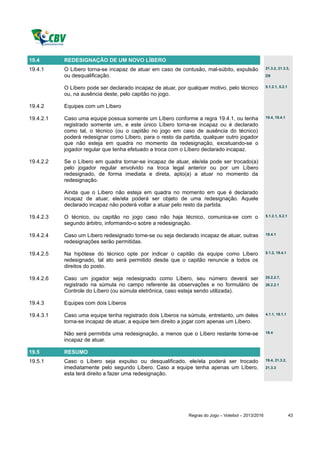19.4       REDESIGNAÇÃO DE UM NOVO LÍBERO
19.4.1     O Líbero torna-se incapaz de atuar em caso de contusão, mal-súbito, expulsão              21.3.2, 21.3.3,

           ou desqualificação.                                                                       D9


           O Líbero pode ser declarado incapaz de atuar, por qualquer motivo, pelo técnico           5.1.2.1, 5.2.1

           ou, na ausência deste, pelo capitão no jogo.

19.4.2     Equipes com um Líbero

19.4.2.1   Caso uma equipe possua somente um Líbero conforme a regra 19.4.1, ou tenha                19.4, 19.4.1

           registrado somente um, e este único Líbero torna-se incapaz ou é declarado
           como tal, o técnico (ou o capitão no jogo em caso de ausência do técnico)
           poderá redesignar como Líbero, para o resto da partida, qualquer outro jogador
           que não esteja em quadra no momento da redesignação, excetuando-se o
           jogador regular que tenha efetuado a troca com o Líbero declarado incapaz.

19.4.2.2   Se o Líbero em quadra tornar-se incapaz de atuar, ele/ela pode ser trocado(a)
           pelo jogador regular envolvido na troca legal anterior ou por um Líbero
           redesignado, de forma imediata e direta, apto(a) a atuar no momento da
           redesignação.

           Ainda que o Líbero não esteja em quadra no momento em que é declarado
           incapaz de atuar, ele/ela poderá ser objeto de uma redesignação. Aquele
           declarado incapaz não poderá voltar a atuar pelo resto da partida.

19.4.2.3   O técnico, ou capitão no jogo caso não haja técnico, comunica-se com o                    5.1.2.1, 5.2.1

           segundo árbitro, informando-o sobre a redesignação.

19.4.2.4   Caso um Líbero redesignado torne-se ou seja declarado incapaz de atuar, outras            19.4.1

           redesignações serão permitidas.

19.4.2.5   Na hipótese do técnico opte por indicar o capitão da equipe como Líbero                   5.1.2, 19.4.1

           redesignado, tal ato será permitido desde que o capitão renuncie a todos os
           direitos do posto.

19.4.2.6   Caso um jogador seja redesignado como Líbero, seu número deverá ser                       25.2.2.7,

           registrado na súmula no campo referente às observações e no formulário de                 26.2.2.1
           Controle do Líbero (ou súmula eletrônica, caso esteja sendo utilizada).

19.4.3     Equipes com dois Líberos

19.4.3.1   Caso uma equipe tenha registrado dois Líberos na súmula, entretanto, um deles             4.1.1, 19.1.1

           torna-se incapaz de atuar, a equipe tem direito a jogar com apenas um Líbero.

           Não será permitida uma redesignação, a menos que o Líbero restante torne-se               19.4

           incapaz de atuar.

19.5       RESUMO
19.5.1     Caso o Líbero seja expulso ou desqualificado, ele/ela poderá ser trocado                  19.4, 21.3.2,

           imediatamente pelo segundo Líbero. Caso a equipe tenha apenas um Líbero,                  21.3.3
           esta terá direito a fazer uma redesignação.




                                                             Regras do Jogo – Voleibol – 2013/2016                    43
 