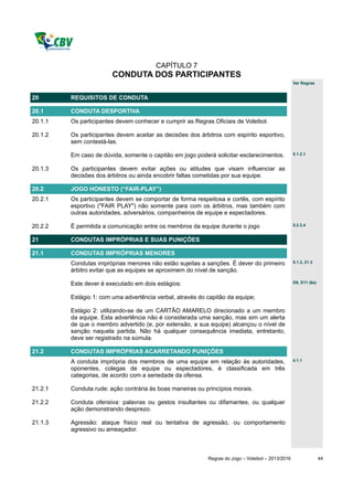 CAPÍTULO 7
                        CONDUTA DOS PARTICIPANTES
                                                                                                   Ver Regras


20       REQUISITOS DE CONDUTA

20.1     CONDUTA DESPORTIVA
20.1.1   Os participantes devem conhecer e cumprir as Regras Oficiais de Voleibol.

20.1.2   Os participantes devem aceitar as decisões dos árbitros com espírito esportivo,
         sem contestá-las.

         Em caso de dúvida, somente o capitão em jogo poderá solicitar esclarecimentos.            5.1.2.1


20.1.3   Os participantes devem evitar ações ou atitudes que visam influenciar as
         decisões dos árbitros ou ainda encobrir faltas cometidas por sua equipe.

20.2     JOGO HONESTO (“FAIR-PLAY”)
20.2.1   Os participantes devem se comportar de forma respeitosa e cortês, com espírito
         esportivo ("FAIR PLAY") não somente para com os árbitros, mas também com
         outras autoridades, adversários, companheiros de equipe e espectadores.

20.2.2   É permitida a comunicação entre os membros da equipe durante o jogo                       5.2.3.4


21       CONDUTAS IMPRÓPRIAS E SUAS PUNIÇÕES

21.1     CONDUTAS IMPRÓPRIAS MENORES
         Condutas impróprias menores não estão sujeitas a sanções. É dever do primeiro             5.1.2, 21.3

         árbitro evitar que as equipes se aproximem do nível de sanção.

         Este dever é executado em dois estágios:                                                  D9, D11 (6a)


         Estágio 1: com uma advertência verbal, através do capitão da equipe;

         Estágio 2: utilizando-se de um CARTÃO AMARELO direcionado a um membro
         da equipe. Esta advertência não é considerada uma sanção, mas sim um alerta
         de que o membro advertido (e, por extensão, a sua equipe) alcançou o nível de
         sanção naquela partida. Não há qualquer consequência imediata, entretanto,
         deve ser registrado na súmula.

21.2     CONDUTAS IMPRÓPRIAS ACARRETANDO PUNIÇÕES
         A conduta imprópria dos membros de uma equipe em relação às autoridades,                  4.1.1

         oponentes, colegas de equipe ou espectadores, é classificada em três
         categorias, de acordo com a seriedade da ofensa.

21.2.1   Conduta rude: ação contrária às boas maneiras ou princípios morais.

21.2.2   Conduta ofensiva: palavras ou gestos insultantes ou difamantes, ou qualquer
         ação demonstrando desprezo.

21.1.3   Agressão: ataque físico real ou tentativa de agressão, ou comportamento
         agressivo ou ameaçador.



                                                           Regras do Jogo – Voleibol – 2013/2016                  44
 