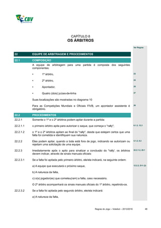 CAPÍTULO 8
                                         OS ÁRBITROS
                                                                                                         Ver Regras


22         EQUIPE DE ARBITRAGEM E PROCEDIMENTOS

22.1       COMPOSIÇÃO
           A equipe de arbitragem para uma partida é composta dos seguintes
           componentes:

           •       1º árbitro,                                                                           23


           •       2º árbitro,                                                                           24


           •       Apontador,                                                                            25


           •       Quatro (dois) juízes-de-linha                                                         27


           Suas localizações são mostradas no diagrama 10

           Para as Competições Mundiais e Oficiais FIVB, um apontador assistente é                       26

           obrigatório.

22.2       PROCEDIMENTOS
22.2.1     Somente o 1º e o 2º árbitros podem apitar durante a partida:

22.2.1.1   o primeiro árbitro apita para autorizar o saque, que começa o "rally";                        6.1.3, 12.3


22.2.1.2   o 1º e o 2º árbitros apitam ao final do "rally", desde que estejam certos que uma
           falta foi cometida e identifiquem sua natureza.

22.2.2     Eles podem apitar, quando a bola está fora de jogo, indicando se autorizam ou                 5.1.2, 8.2

           rejeitam uma solicitação de uma equipe.

22.2.3     Imediatamente após o apito para sinalizar a conclusão do "rally', os árbitros                 22.2.1.2, 28.1

           devem indicar, através de sinais manuais oficiais:

22.2.3.1   Se a falta foi apitada pelo primeiro árbitro, ele/ela indicará, na seguinte ordem:

           a) A equipe que executará o próximo saque,                                                    12.2.2, D11 (2)


           b) A natureza da falta,

           c) o(s) jogador(es) que cometeu(ram) a falta, caso necessário.

           O 2º árbitro acompanhará os sinais manuais oficiais do 1º árbitro, repetindo-os.

22.2.3.2   Se a falta foi apitada pelo segundo árbitro, ele/ela indicará:

           a) A natureza da falta,



                                                                 Regras do Jogo – Voleibol – 2013/2016                 48
 